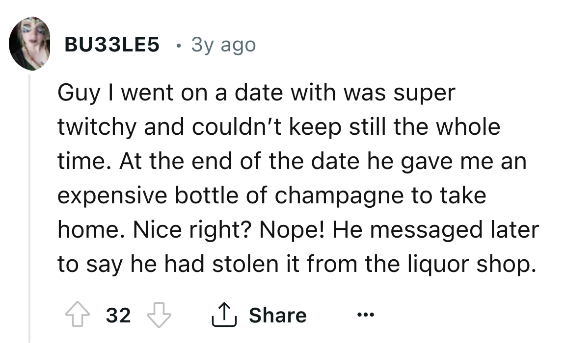 number - BU33LE5 . 3y ago Guy I went on a date with was super twitchy and couldn't keep still the whole time. At the end of the date he gave me an expensive bottle of champagne to take home. Nice right? Nope! He messaged later to say he had stolen it from